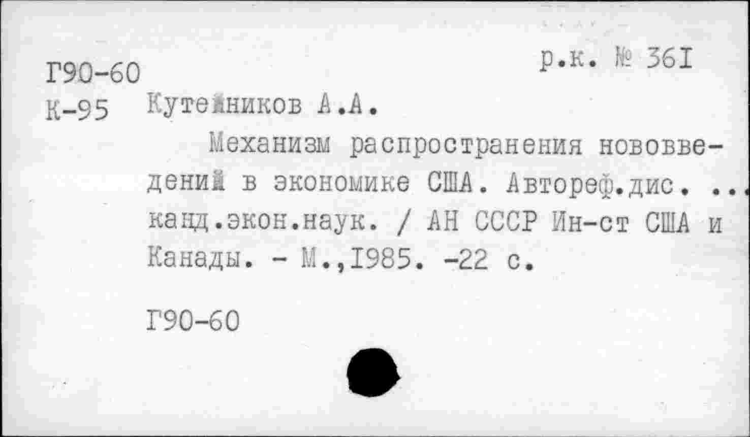 ﻿Г90-60	Р,К’ 361
К-95 Кутейников А.А. Механизм распространения нововведений в экономике США. Автореф.дис. .. канд.экон.наук. / АН СССР Ин-ст США и Канады. - М.,1985. -22 с.
Г90-60